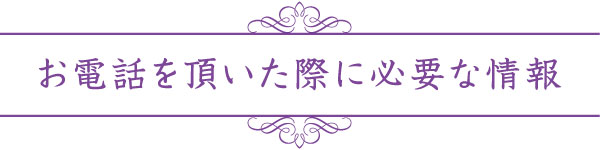 お電話を頂いた際に必要な情報 お電話を頂いた際に必要な情報