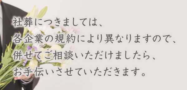 社葬につきましては、各企業の規約により異なりますので、併せてご相談いただけましたら、お手伝いさせていただきます。 社葬につきましては、各企業の規約により異なりますので、併せてご相談いただけましたら、お手伝いさせていただきます。